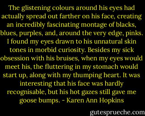 The glistening colours around his eyes had actually spread out farther on his face, creating an incredibly fascinating montage of blacks, blues, purples, and, around the very edge, pinks. I found my eyes drawn to his unnatural skin tones in morbid curiosity. Besides my sick obsession with his bruises, when my eyes would meet his, the fluttering in my stomach would start up, along with my thumping heart. It was interesting that his face was hardly recognisable, but his hot gazes still gave me goose bumps. - Karen Ann Hopkins