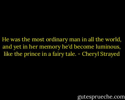 He was the most ordinary man in all the world, and yet in her memory he'd become luminous, like the prince in a fairy tale. - Cheryl Strayed
