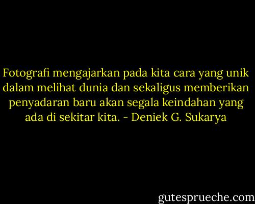 Fotografi mengajarkan pada kita cara yang unik dalam melihat dunia dan sekaligus memberikan penyadaran baru akan segala keindahan yang ada di sekitar kita. - Deniek G. Sukarya