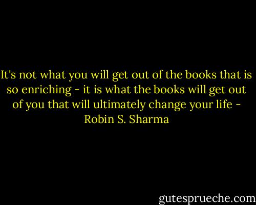 It's not what you will get out of the books that is so enriching - it is what the books will get out of you that will ultimately change your life - Robin S. Sharma