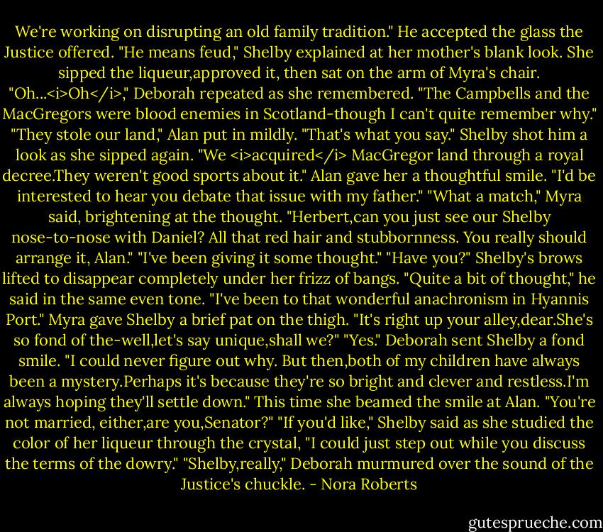 We're working on disrupting an old family tradition." He accepted the glass the Justice offered.<br />"He means feud," Shelby explained at her mother's blank look. She sipped the liqueur,approved it, then sat on the arm of Myra's chair.<br />"Oh...<i>Oh</i>," Deborah repeated as she remembered. "The Campbells and the MacGregors were blood enemies in Scotland-though I can't quite remember why."<br />"They stole our land," Alan put in mildly.<br />"That's what you say." Shelby shot him a look as she sipped again. "We <i>acquired</i> MacGregor land through a royal decree.They weren't good sports about it."<br />Alan gave her a thoughtful smile. "I'd be interested to hear you debate that issue with my father."<br />"What a match," Myra said, brightening at the thought. "Herbert,can you just see our Shelby nose-to-nose with Daniel? All that red hair and stubbornness. You really should arrange it, Alan."<br />"I've been giving it some thought."<br />"Have you?" Shelby's brows lifted to disappear completely under her frizz of bangs.<br />"Quite a bit of thought," he said in the same even tone.<br />"I've been to that wonderful anachronism in Hyannis Port." Myra gave Shelby a brief pat on the thigh. "It's right up your alley,dear.She's so fond of the-well,let's say unique,shall we?"<br />"Yes." Deborah sent Shelby a fond smile. "I could never figure out why. But then,both of my children have always been a mystery.Perhaps it's because they're so bright and clever and restless.I'm always hoping they'll settle down." This time she beamed the smile at Alan. "You're not married, either,are you,Senator?"<br />"If you'd like," Shelby said as she studied the color of her liqueur through the crystal, "I could just step out while you discuss the terms of the dowry."<br />"Shelby,really," Deborah murmured over the sound of the Justice's chuckle. - Nora Roberts