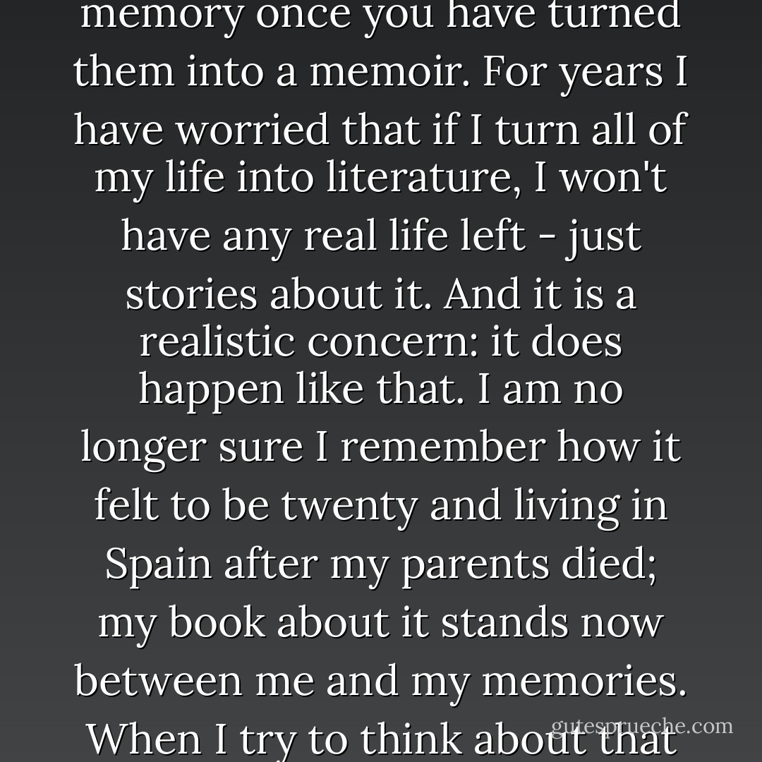 A word of warning here. The events as you remember them will never be the same in your memory once you have turned them into a memoir. For years I have worried that if I turn all of my life into literature, I won't have any real life left - just stories about it. And it is a realistic concern: it does happen like that. I am no longer sure I remember how it felt to be twenty and living in Spain after my parents died; my book about it stands now between me and my memories. When I try to think about that time, what comes to mind most readily is what I wrote. - Judith Barrington