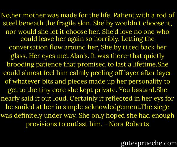 No,her mother was made for the life. Patient,with a rod of steel beneath the fragile skin. Shelby wouldn't choose it, nor would she let it choose her. She'd love no one who could leave her again so horribly.<br />Letting the conversation flow around her, Shelby tilted back her glass. Her eyes met Alan's. It was there-that quietly brooding patience that promised to last a lifetime.She could almost feel him calmly peeling off layer after layer of whatever bits and pieces made up her personality to get to the tiny core she kept private.<br />You bastard.She nearly said it out loud. Certainly it reflected in her eys for he smiled at her in simple acknowledgement.The siege was definitely under way. She only hoped she had enough provisions to outlast him. - Nora Roberts
