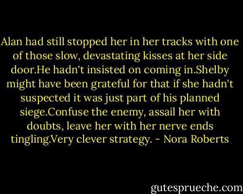 Alan had still stopped her in her tracks with one of those slow, devastating kisses at her side door.He hadn't insisted on coming in.Shelby might have been grateful for that if she hadn't suspected it was just part of his planned siege.Confuse the enemy, assail her with doubts, leave her with her nerve ends tingling.Very clever strategy. - Nora Roberts