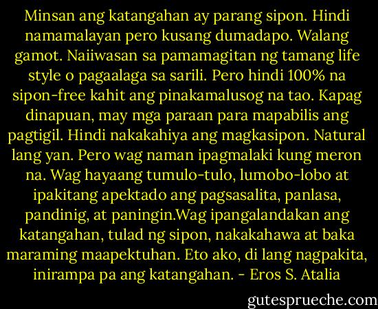 Minsan ang katangahan ay parang sipon. Hindi namamalayan pero kusang dumadapo. Walang gamot. Naiiwasan sa pamamagitan ng tamang life style o pagaalaga sa sarili. Pero hindi 100% na sipon-free kahit ang pinakamalusog na tao. Kapag dinapuan, may mga paraan para mapabilis ang pagtigil. Hindi nakakahiya ang magkasipon. Natural lang yan. Pero wag naman ipagmalaki kung meron na. Wag hayaang tumulo-tulo, lumobo-lobo at ipakitang apektado ang pagsasalita, panlasa, pandinig, at paningin.Wag ipangalandakan ang katangahan, tulad ng sipon, nakakahawa at baka maraming maapektuhan. Eto ako, di lang nagpakita, inirampa pa ang katangahan. - Eros S. Atalia