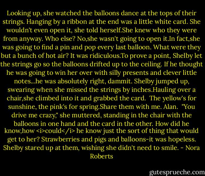 Looking up, she watched the balloons dance at the tops of their strings. Hanging by a ribbon at the end was a little white card.<br />She wouldn't even open it, she told herself.She knew who they were from anyway. Who else? No,she wasn't going to open it.In fact,she was going to find a pin and pop every last balloon. What were they but a bunch of hot air? It was ridiculous.To prove a point, Shelby let the strings go so the balloons drifted up to the ceiling. If he thought he was going to win her over with silly presents and clever little notes...he was absolutely right, dammit.<br />Shelby jumped up, swearing when she missed the strings by inches.Hauling over a chair,she climbed into it and grabbed the card.<br /><br />The yellow's for sunshine, the pink's for spring.Share them with me.<br />Alan.<br /><br />"You drive me crazy," she muttered, standing in the chair with the balloons in one hand and the card in the other. How did he know,how <i>could</i> he know just the sort of thing that would get to her? Strawberries and pigs and balloons-it was hopeless. Shelby stared up at them, wishing she didn't need to smile. - Nora Roberts