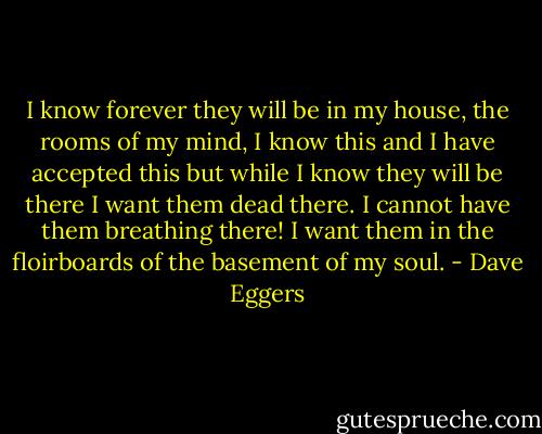 I know forever they will be in my house, the rooms of my mind, I know this and I have accepted this but while I know they will be there I want them dead there. I cannot have them breathing there! I want them in the floirboards of the basement of my soul. - Dave Eggers