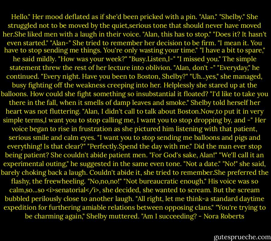Hello."<br />Her mood deflated as if she'd been pricked with a pin. "Alan."<br />"Shelby."<br />She struggled not to be moved by the quiet,serious tone that should never have moved her.She liked men with a laugh in their voice. "Alan, this has to stop."<br />"Does it? It hasn't even started."<br />"Alan-" She tried to remember her decision to be firm. "I mean it. You have to stop sending me things. You're only wasting your time."<br />"I have a bit to spare," he said mildly. "How was your week?"<br />"Busy.Listen,I-"<br />"I missed you."<br />The simple statement threw the rest of her lecture into oblivion. "Alan, don't -"<br />"Everyday," he continued. "Every night. Have you been to Boston, Shelby?"<br />"Uh...yes," she managed, busy fighting off the weakness creeping into her. Helplessly she stared up at the balloons. How could she fight something so insubstantial it floated?<br />"I'd like to take you there in the fall, when it smells of damp leaves and smoke."<br />Shelby told herself her heart was not fluttering. "Alan, I didn't call to talk about Boston.Now,to put it in very simple terms,I want you to stop calling me, I want you to stop dropping by, and -" Her voice began to rise in frustration as she pictured him listening with that patient, serious smile and calm eyes. "I want you to stop sending me balloons and pigs and everything! Is that clear?"<br />"Perfectly.Spend the day with me."<br />Did the man ever stop being patient? She couldn't abide patient men. "For God's sake, Alan!"<br />"We'll call it an experimental outing," he suggested in the same even tone. "Not a date."<br />"No!" she said, barely choking back a laugh. Couldn't abide it, she tried to remember.She preferred the flashy, the freewheeling. "No,no,no!"<br />"Not bureaucratic enough." His voice was so calm,so...so <i>senatorial</i>, she decided, she wanted to scream. But the scream bubbled perilously close to another laugh. "All right, let me think-a standard daytime expedition for furthering amiable relations between opposing clans."<br />"You're trying to be charming again," Shelby muttered.<br />"Am I succeeding? - Nora Roberts