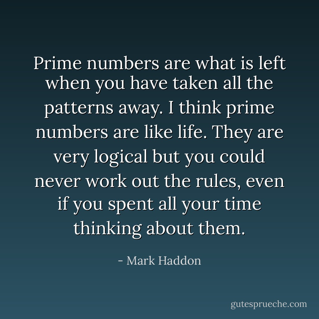 Prime numbers are what is left when you have taken all the patterns away. I think prime numbers are like life. They are very logical but you could never work out the rules, even if you spent all your time thinking about them. - Mark Haddon