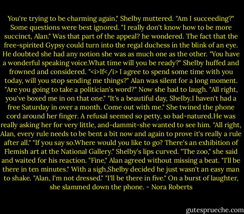 You're trying to be charming again," Shelby muttered.<br />"Am I succeeding?"<br />Some questions were best ignored. "I really don't know how to be more succinct, Alan."<br />Was that part of the appeal? he wondered. The fact that the free-spirited Gypsy could turn into the regal duchess in the blink of an eye. He doubted she had any notion she was as much one as the other. "You have a wonderful speaking voice.What time will you be ready?"<br />Shelby huffed and frowned and considered. "<i>If</i> I agree to spend some time with you today, will you stop sending me things?"<br />Alan was silent for a long moment. "Are you going to take a politician's word?"<br />Now she had to laugh. "All right, you've boxed me in on that one."<br />"It's a beautiful day, Shelby.I haven't had a free Saturday in over a month. Come out with me."<br />She twined the phone cord around her finger. A refusal seemed so petty, so bad-natured.He was really asking her for very little, and-dammit-she wanted to see him. "All right, Alan, every rule needs to be bent a bit now and again to prove it's really a rule after all."<br />"If you say so.Where would you like to go? There's an exhibition of Flemish art at the National Gallery."<br />Shelby's lips curved. "The zoo," she said and waited for his reaction.<br />"Fine," Alan agreed without missing a beat. "I'll be there in ten minutes."<br />With a sigh,Shelby decided he just wasn't an easy man to shake. "Alan, I'm not dressed."<br />"I'll be there in five."<br />On a burst of laughter, she slammed down the phone. - Nora Roberts