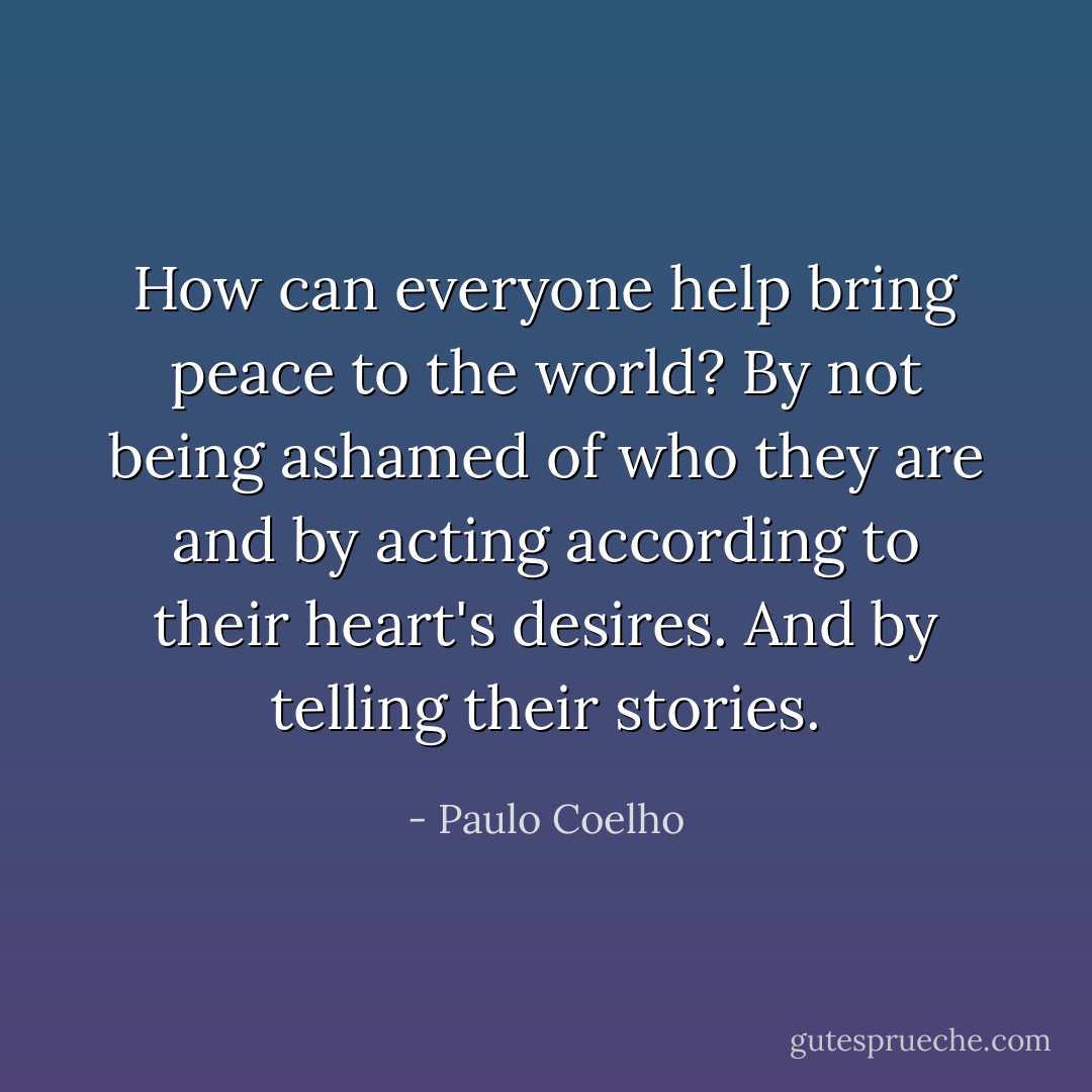 How can everyone help bring peace to the world? By not being ashamed of who they are and by acting according to their heart's desires. And by telling their stories. - Paulo Coelho