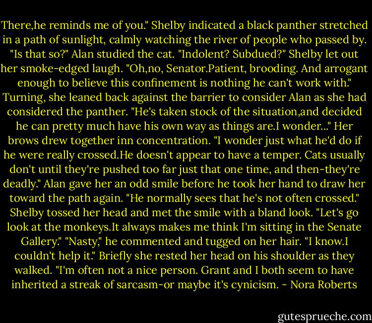 There,he reminds me of you." Shelby indicated a black panther stretched in a path of sunlight, calmly watching the river of people who passed by.<br />"Is that so?" Alan studied the cat. "Indolent? Subdued?"<br />Shelby let out her smoke-edged laugh. "Oh,no, Senator.Patient, brooding. And arrogant enough to believe this confinement is nothing he can't work with." Turning, she leaned back against the barrier to consider Alan as she had considered the panther. "He's taken stock of the situation,and decided he can pretty much have his own way as things are.I wonder..." Her brows drew together inn concentration. "I wonder just what he'd do if he were really crossed.He doesn't appear to have a temper. Cats usually don't until they're pushed too far just that one time, and then-they're deadly."<br />Alan gave her an odd smile before he took her hand to draw her toward the path again. "He normally sees that he's not often crossed."<br />Shelby tossed her head and met the smile with a bland look. "Let's go look at the monkeys.It always makes me think I'm sitting in the Senate Gallery."<br />"Nasty," he commented and tugged on her hair.<br />"I know.I couldn't help it." Briefly she rested her head on his shoulder as they walked. "I'm often not a nice person. Grant and I both seem to have inherited a streak of sarcasm-or maybe it's cynicism. - Nora Roberts