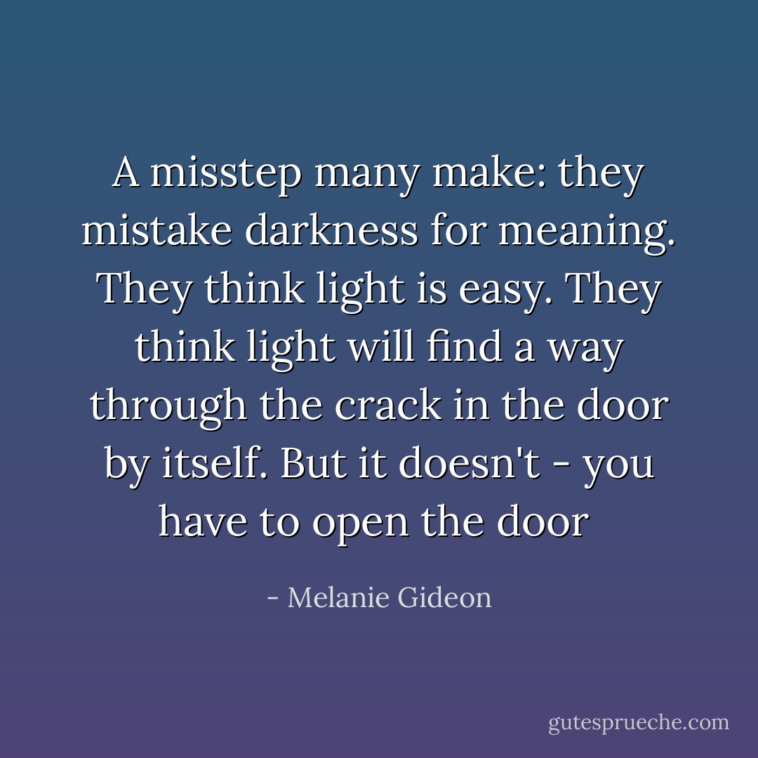 A misstep many make: they mistake darkness for meaning. They think light is easy. They think light will find a way through the crack in the door by itself. But it doesn't - you have to open the door  - Melanie Gideon
