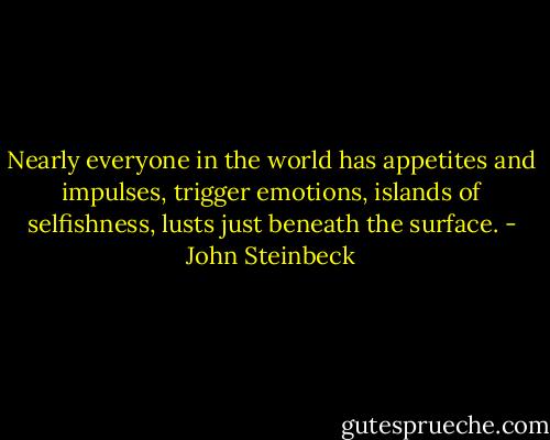 Nearly everyone in the world has appetites and impulses, trigger emotions, islands of selfishness, lusts just beneath the surface. - John Steinbeck