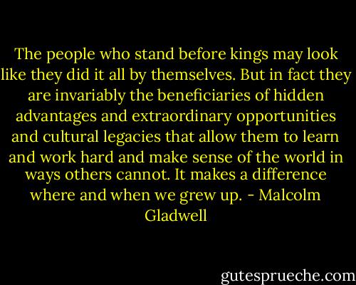The people who stand before kings may look like they did it all by themselves. But in fact they are invariably the beneficiaries of hidden advantages and extraordinary opportunities and cultural legacies that allow them to learn and work hard and make sense of the world in ways others cannot. It makes a difference where and when we grew up. - Malcolm Gladwell