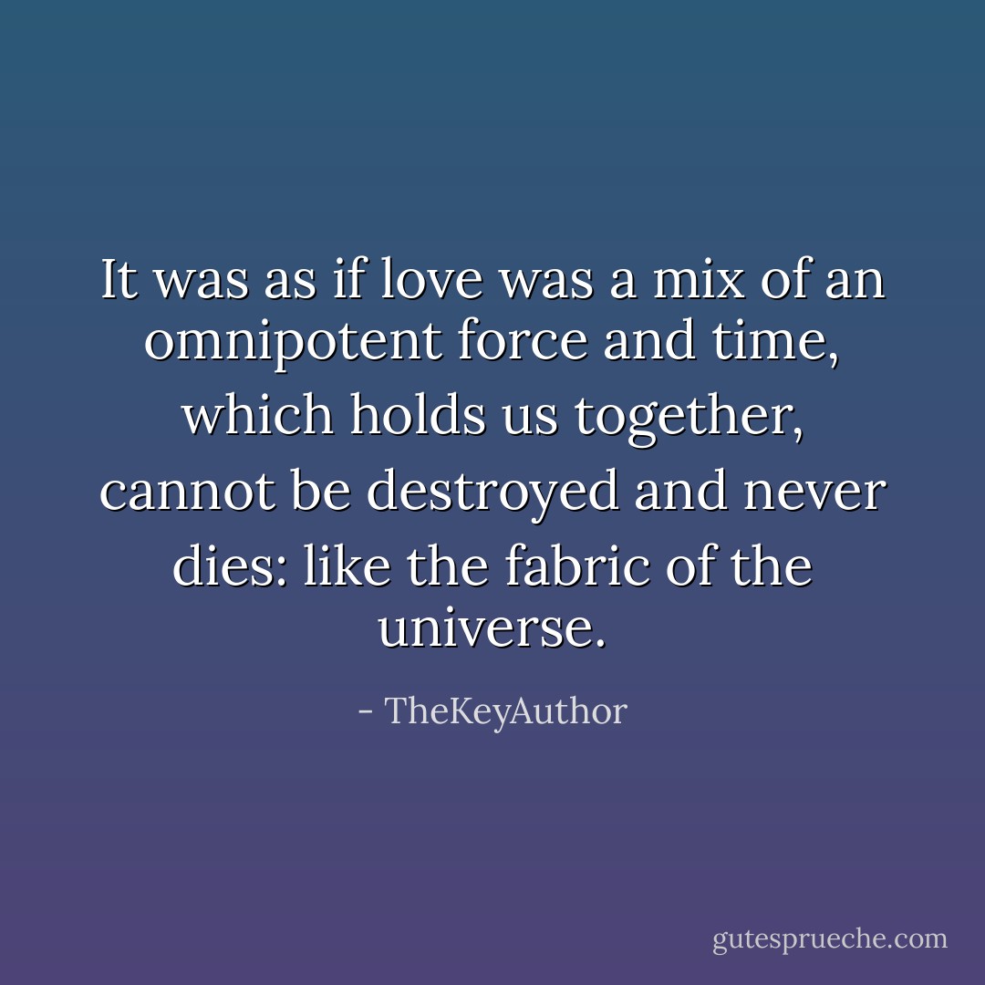 It was as if love was a mix of an omnipotent force and time, which holds us together, cannot be destroyed and never dies: like the fabric of the universe. - TheKeyAuthor