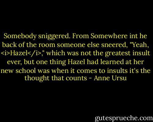 Somebody sniggered. From Somewhere int he back of the room someone else sneered, "Yeah, <i>Hazel</i>," which was not the greatest insult ever, but one thing Hazel had learned at her new school was when it comes to insults it's the thought that counts - Anne Ursu