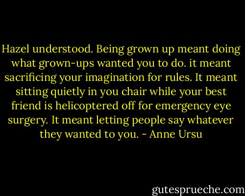 Hazel understood. Being grown up meant doing what grown-ups wanted you to do. it meant sacrificing your imagination for rules. It meant sitting quietly in you chair while your best friend is helicoptered off for emergency eye surgery. It meant letting people say whatever they wanted to you. - Anne Ursu