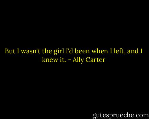 But I wasn't the girl I'd been when I left, and I knew it. - Ally Carter