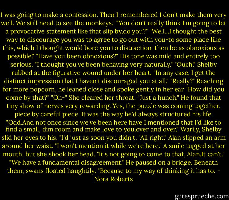 I was going to make a confession. Then I remembered I don't make them very well. We still need to see the monkeys."<br />"You don't really think I'm going to let a provocative statement like that slip by,do you?"<br />"Well...I thought the best way to discourage you was to agree to go out with you-to some place like this, which I thought would bore you to distraction-then be as obnoxious as possible."<br />"Have you been obnoxious?" His tone was mild and entirely too serious. "I thought you've been behaving very naturally."<br />"Ouch." Shelby rubbed at the figurative wound under her heart. "In any case, I get the distinct impression that I haven't discouraged you at all."<br />"Really?" Reaching for more popcorn, he leaned close and spoke gently in her ear "How did you come by that?"<br />"Oh-" She cleared her throat. "Just a hunch."<br />He found that tiny show of nerves very rewarding. Yes, the puzzle was coming together, piece by careful piece. It was the way he'd always structured his life. "Odd.And not once since we've been here have I mentioned that I'd like to find a small, dim room and make love to you,over and over."<br />Warily, Shelby slid her eyes to his. "I'd just as soon you didn't.<br />"All right." Alan slipped an arm around her waist. "I won't mention it while we're here."<br />A smile tugged at her mouth, but she shook her head. "It's not going to come to that, Alan.It can't."<br />"We have a fundamental disagreement." He paused on a bridge. Beneath them, swans floated haughtily. "Because to my way of thinking it has to. - Nora Roberts