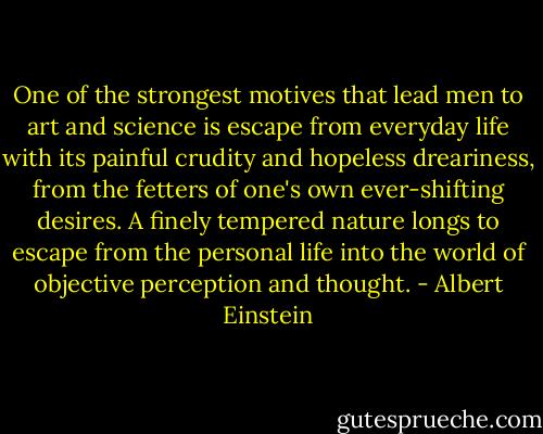 One of the strongest motives that lead men to art and science is escape from everyday life with its painful crudity and hopeless dreariness, from the fetters of one's own ever-shifting desires. A finely tempered nature longs to escape from the personal life into the world of objective perception and thought. - Albert Einstein