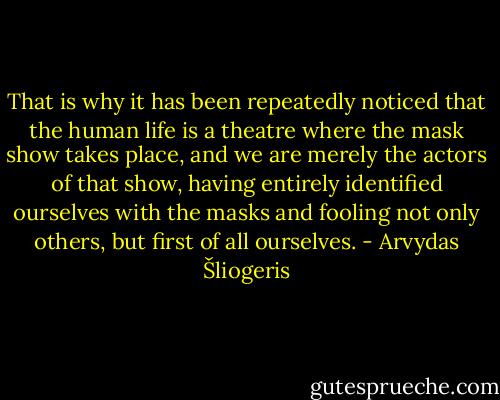 That is why it has been repeatedly noticed that the human life is a theatre where the mask show takes place, and we are merely the actors of that show, having entirely identified ourselves with the masks and fooling not only others, but first of all ourselves. - Arvydas Šliogeris