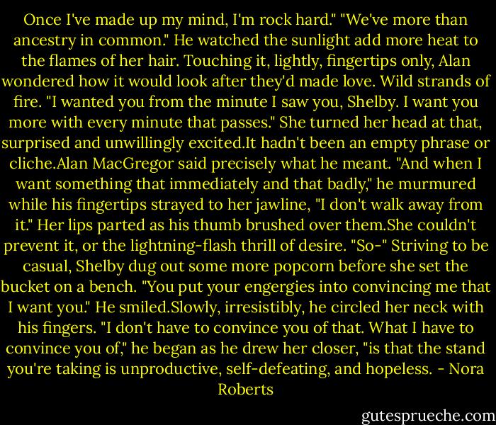 Once I've made up my mind, I'm rock hard."<br />"We've more than ancestry in common." He watched the sunlight add more heat to the flames of her hair. Touching it, lightly, fingertips only, Alan wondered how it would look after they'd made love. Wild strands of fire. "I wanted you from the minute I saw you, Shelby. I want you more with every minute that passes."<br />She turned her head at that, surprised and unwillingly excited.It hadn't been an empty phrase or cliche.Alan MacGregor said precisely what he meant.<br />"And when I want something that immediately and that badly," he murmured while his fingertips strayed to her jawline, "I don't walk away from it."<br />Her lips parted as his thumb brushed over them.She couldn't prevent it, or the lightning-flash thrill of desire. "So-" Striving to be casual, Shelby dug out some more popcorn before she set the bucket on a bench. "You put your engergies into convincing me that I want you."<br />He smiled.Slowly, irresistibly, he circled her neck with his fingers. "I don't have to convince you of that. What I have to convince you of," he began as he drew her closer, "is that the stand you're taking is unproductive, self-defeating, and hopeless. - Nora Roberts