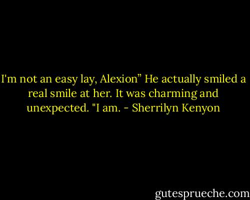 I'm not an easy lay, Alexion”<br />He actually smiled a real smile at her. It was charming and unexpected. "I am. - Sherrilyn Kenyon