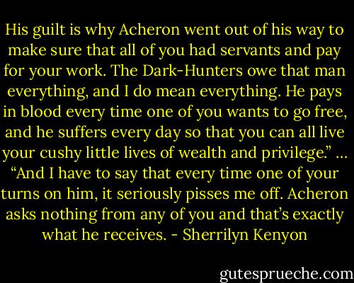 His guilt is why Acheron went out of his way to make sure that all of you had servants and pay for your work. The Dark-Hunters owe that man everything, and I do mean everything. He pays in blood every time one of you wants to go free, and he suffers every day so that you can all live your cushy little lives of wealth and privilege.”<br />…<br />“And I have to say that every time one of your turns on him, it seriously pisses me off. Acheron asks nothing from any of you and that’s exactly what he receives. - Sherrilyn Kenyon