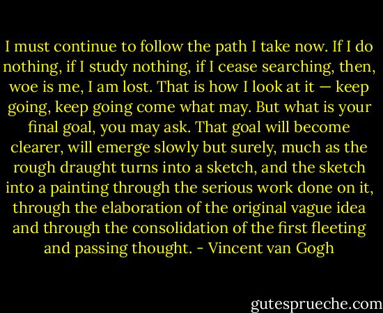 I must continue to follow the path I take now. If I do nothing, if I study nothing, if I cease searching, then, woe is me, I am lost. That is how I look at it — keep going, keep going come what may.<br />But what is your final goal, you may ask. That goal will become clearer, will emerge slowly but surely, much as the rough draught turns into a sketch, and the sketch into a painting through the serious work done on it, through the elaboration of the original vague idea and through the consolidation of the first fleeting and passing thought. - Vincent van Gogh