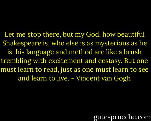 Let me stop there, but my God, how beautiful Shakespeare is, who else is as mysterious as he is; his language and method are like a brush trembling with excitement and ecstasy. But one must learn to read, just as one must learn to see and learn to live. - Vincent van Gogh