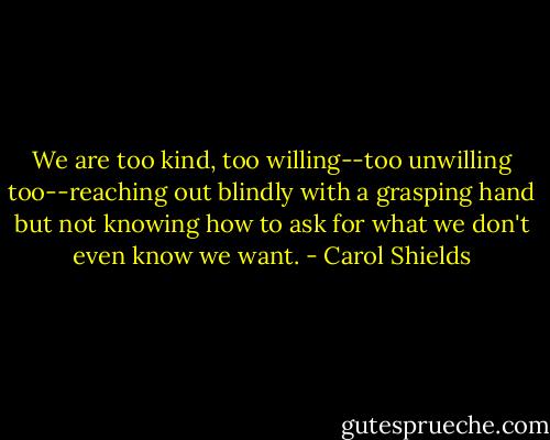 We are too kind, too willing--too unwilling too--reaching out blindly with a grasping hand but not knowing how to ask for what we don't even know we want. - Carol Shields