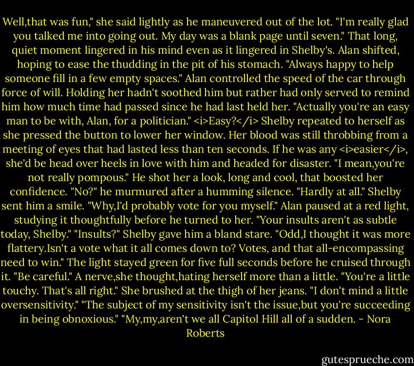Well,that was fun," she said lightly as he maneuvered out of the lot. "I'm really glad you talked me into going out. My day was a blank page until seven."<br />That long, quiet moment lingered in his mind even as it lingered in Shelby's. Alan shifted, hoping to ease the thudding in the pit of his stomach. "Always happy to help someone fill in a few empty spaces." Alan controlled the speed of the car through force of will. Holding her hadn't soothed him but rather had only served to remind him how much time had passed since he had last held her.<br />"Actually you're an easy man to be with, Alan, for a politician." <i>Easy?</i> Shelby repeated to herself as she pressed the button to lower her window. Her blood was still throbbing from a meeting of eyes that had lasted less than ten seconds. If he was any <i>easier</i>, she'd be head over heels in love with him and headed for disaster. "I mean,you're not really pompous."<br />He shot her a look, long and cool, that boosted her confidence. "No?" he murmured after a humming silence.<br />"Hardly at all." Shelby sent him a smile. "Why,I'd probably vote for you myself."<br />Alan paused at a red light, studying it thoughtfully before he turned to her. "Your insults aren't as subtle today, Shelby."<br />"Insults?" Shelby gave him a bland stare. "Odd,I thought it was more flattery.Isn't a vote what it all comes down to? Votes, and that all-encompassing need to win."<br />The light stayed green for five full seconds before he cruised through it. "Be careful."<br />A nerve,she thought,hating herself more than a little. "You're a little touchy. That's all right." She brushed at the thigh of her jeans. "I don't mind a little oversensitivity."<br />"The subject of my sensitivity isn't the issue,but you're succeeding in being obnoxious."<br />"My,my,aren't we all Capitol Hill all of a sudden. - Nora Roberts