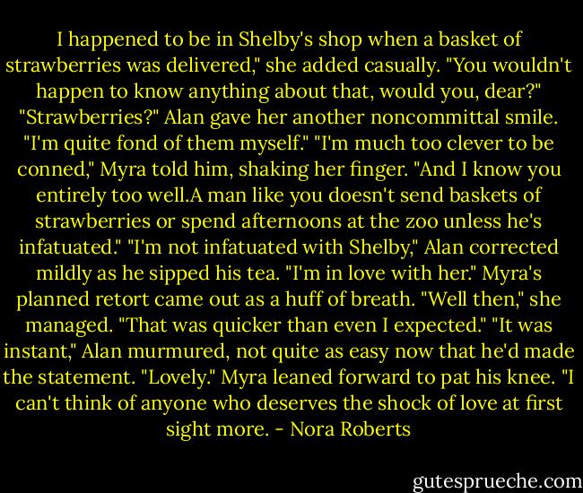 I happened to be in Shelby's shop when a basket of strawberries was delivered," she added casually. "You wouldn't happen to know anything about that, would you, dear?"<br />"Strawberries?" Alan gave her another noncommittal smile. "I'm quite fond of them myself."<br />"I'm much too clever to be conned," Myra told him, shaking her finger. "And I know you entirely too well.A man like you doesn't send baskets of strawberries or spend afternoons at the zoo unless he's infatuated."<br />"I'm not infatuated with Shelby," Alan corrected mildly as he sipped his tea. "I'm in love with her."<br />Myra's planned retort came out as a huff of breath. "Well then," she managed. "That was quicker than even I expected."<br />"It was instant," Alan murmured, not quite as easy now that he'd made the statement.<br />"Lovely." Myra leaned forward to pat his knee. "I can't think of anyone who deserves the shock of love at first sight more. - Nora Roberts