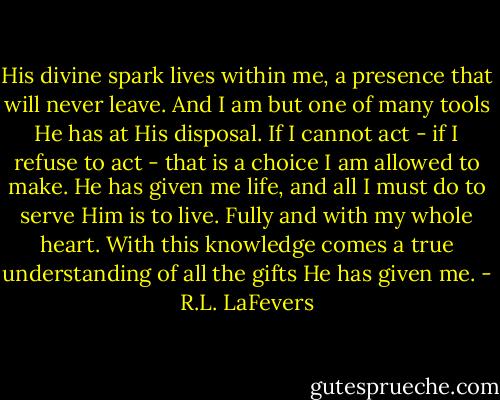His divine spark lives within me, a presence that will never leave. And I am but one of many tools He has at His disposal. If I cannot act - if I refuse to act - that is a choice I am allowed to make. He has given me life, and all I must do to serve Him is to live. Fully and with my whole heart. With this knowledge comes a true understanding of all the gifts He has given me. - R.L. LaFevers