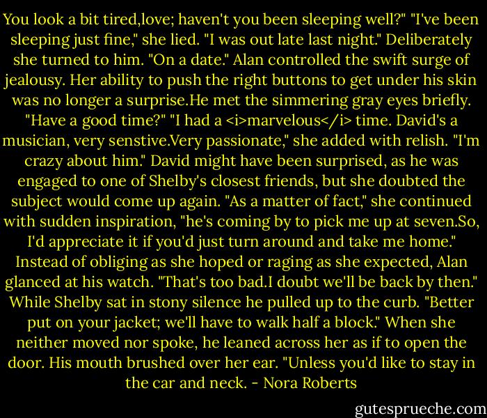 You look a bit tired,love; haven't you been sleeping well?"<br />"I've been sleeping just fine," she lied. "I was out late last night." Deliberately she turned to him. "On a date."<br />Alan controlled the swift surge of jealousy. Her ability to push the right buttons to get under his skin was no longer a surprise.He met the simmering gray eyes briefly. "Have a good time?"<br />"I had a <i>marvelous</i> time. David's a musician, very senstive.Very passionate," she added with relish. "I'm crazy about him." David might have been surprised, as he was engaged to one of Shelby's closest friends, but she doubted the subject would come up again. "As a matter of fact," she continued with sudden inspiration, "he's coming by to pick me up at seven.So, I'd appreciate it if you'd just turn around and take me home."<br />Instead of obliging as she hoped or raging as she expected, Alan glanced at his watch. "That's too bad.I doubt we'll be back by then." While Shelby sat in stony silence he pulled up to the curb. "Better put on your jacket; we'll have to walk half a block." When she neither moved nor spoke, he leaned across her as if to open the door. His mouth brushed over her ear. "Unless you'd like to stay in the car and neck. - Nora Roberts