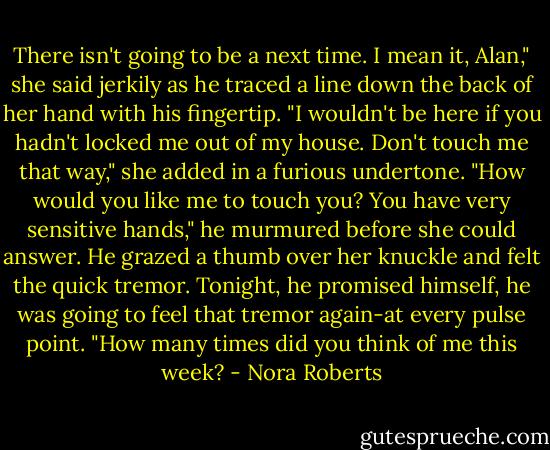 There isn't going to be a next time. I mean it, Alan," she said jerkily as he traced a line down the back of her hand with his fingertip. "I wouldn't be here if you hadn't locked me out of my house. Don't touch me that way," she added in a furious undertone.<br />"How would you like me to touch you? You have very sensitive hands," he murmured before she could answer. He grazed a thumb over her knuckle and felt the quick tremor. Tonight, he promised himself, he was going to feel that tremor again-at every pulse point. "How many times did you think of me this week? - Nora Roberts