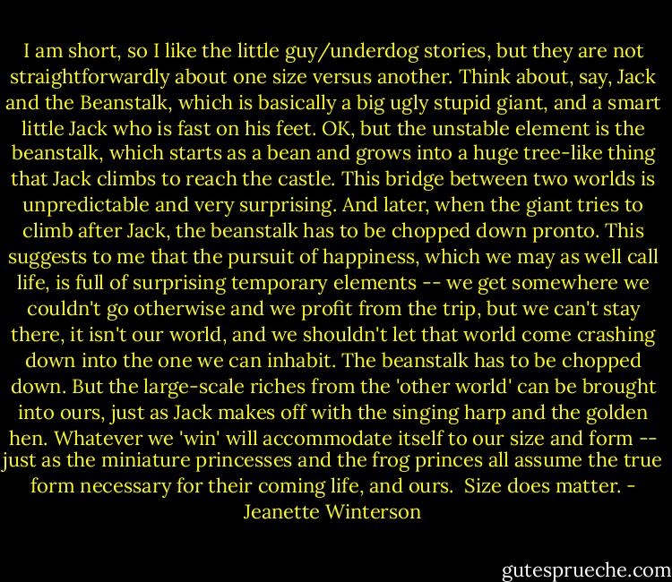 I am short, so I like the little guy/underdog stories, but they are not straightforwardly about one size versus another. Think about, say, Jack and the Beanstalk, which is basically a big ugly stupid giant, and a smart little Jack who is fast on his feet. OK, but the unstable element is the beanstalk, which starts as a bean and grows into a huge tree-like thing that Jack climbs to reach the castle. This bridge between two worlds is unpredictable and very surprising. And later, when the giant tries to climb after Jack, the beanstalk has to be chopped down pronto. This suggests to me that the pursuit of happiness, which we may as well call life, is full of surprising temporary elements -- we get somewhere we couldn't go otherwise and we profit from the trip, but we can't stay there, it isn't our world, and we shouldn't let that world come crashing down into the one we can inhabit. The beanstalk has to be chopped down. But the large-scale riches from the 'other world' can be brought into ours, just as Jack makes off with the singing harp and the golden hen. Whatever we 'win' will accommodate itself to our size and form -- just as the miniature princesses and the frog princes all assume the true form necessary for their coming life, and ours.<br /><br />Size does matter. - Jeanette Winterson