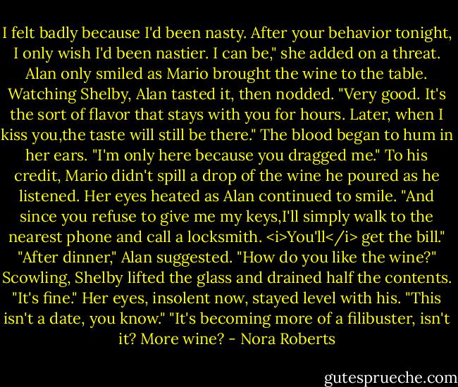 I felt badly because I'd been nasty. After your behavior tonight, I only wish I'd been nastier. I can be," she added on a threat.<br />Alan only smiled as Mario brought the wine to the table. Watching Shelby, Alan tasted it, then nodded. "Very good. It's the sort of flavor that stays with you for hours. Later, when I kiss you,the taste will still be there."<br />The blood began to hum in her ears. "I'm only here because you dragged me."<br />To his credit, Mario didn't spill a drop of the wine he poured as he listened.<br />Her eyes heated as Alan continued to smile. "And since you refuse to give me my keys,I'll simply walk to the nearest phone and call a locksmith. <i>You'll</i> get the bill."<br />"After dinner," Alan suggested. "How do you like the wine?"<br />Scowling, Shelby lifted the glass and drained half the contents. "It's fine." Her eyes, insolent now, stayed level with his. "This isn't a date, you know."<br />"It's becoming more of a filibuster, isn't it? More wine? - Nora Roberts