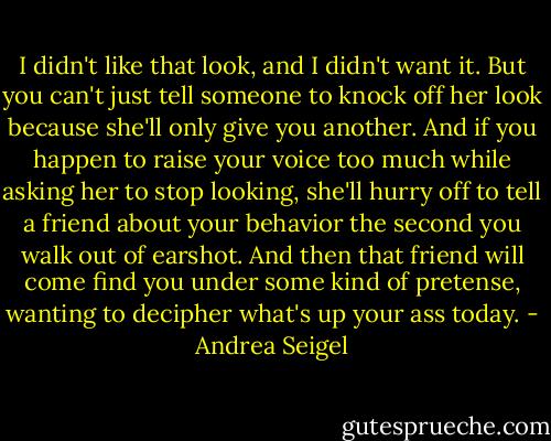 I didn't like that look, and I didn't want it. But you can't just tell someone to knock off her look because she'll only give you another. And if you happen to raise your voice too much while asking her to stop looking, she'll hurry off to tell a friend about your behavior the second you walk out of earshot. And then that friend will come find you under some kind of pretense, wanting to decipher what's up your ass today. - Andrea Seigel