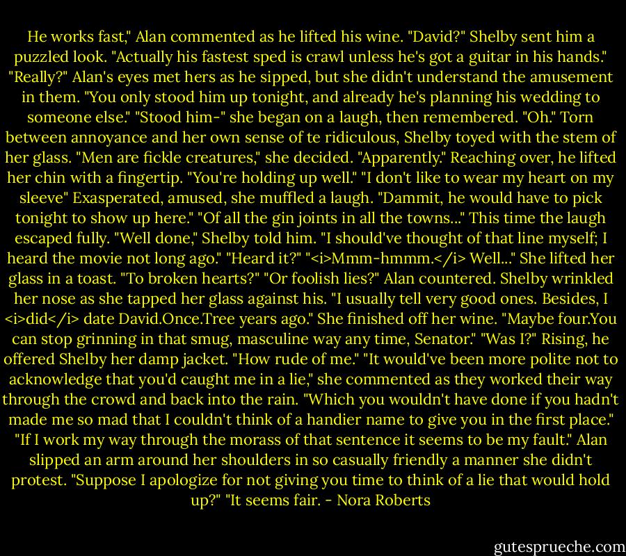 He works fast," Alan commented as he lifted his wine.<br />"David?" Shelby sent him a puzzled look. "Actually his fastest sped is crawl unless he's got a guitar in his hands."<br />"Really?" Alan's eyes met hers as he sipped, but she didn't understand the amusement in them. "You only stood him up tonight, and already he's planning his wedding to someone else."<br />"Stood him-" she began on a laugh, then remembered. "Oh." Torn between annoyance and her own sense of te ridiculous, Shelby toyed with the stem of her glass. "Men are fickle creatures," she decided.<br />"Apparently." Reaching over, he lifted her chin with a fingertip. "You're holding up well."<br />"I don't like to wear my heart on my sleeve" Exasperated, amused, she muffled a laugh. "Dammit, he would have to pick tonight to show up here."<br />"Of all the gin joints in all the towns..."<br />This time the laugh escaped fully. "Well done," Shelby told him. "I should've thought of that line myself; I heard the movie not long ago."<br />"Heard it?"<br />"<i>Mmm-hmmm.</i> Well..." She lifted her glass in a toast. "To broken hearts?"<br />"Or foolish lies?" Alan countered.<br />Shelby wrinkled her nose as she tapped her glass against his. "I usually tell very good ones. Besides, I <i>did</i> date David.Once.Tree years ago." She finished off her wine. "Maybe four.You can stop grinning in that smug, masculine way any time, Senator."<br />"Was I?" Rising, he offered Shelby her damp jacket. "How rude of me."<br />"It would've been more polite not to acknowledge that you'd caught me in a lie," she commented as they worked their way through the crowd and back into the rain. "Which you wouldn't have done if you hadn't made me so mad that I couldn't think of a handier name to give you in the first place."<br />"If I work my way through the morass of that sentence it seems to be my fault." Alan slipped an arm around her shoulders in so casually friendly a manner she didn't protest. "Suppose I apologize for not giving you time to think of a lie that would hold up?"<br />"It seems fair. - Nora Roberts