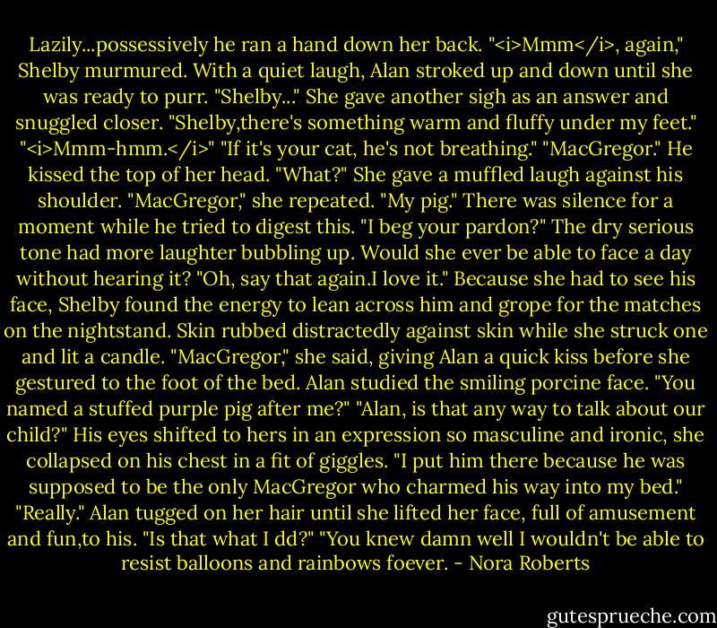 Lazily...possessively he ran a hand down her back.<br />"<i>Mmm</i>, again," Shelby murmured.<br />With a quiet laugh, Alan stroked up and down until she was ready to purr. "Shelby..." She gave another sigh as an answer and snuggled closer. "Shelby,there's something warm and fluffy under my feet."<br />"<i>Mmm-hmm.</i>"<br />"If it's your cat, he's not breathing."<br />"MacGregor."<br />He kissed the top of her head. "What?"<br />She gave a muffled laugh against his shoulder. "MacGregor," she repeated. "My pig."<br />There was silence for a moment while he tried to digest this. "I beg your pardon?"<br />The dry serious tone had more laughter bubbling up. Would she ever be able to face a day without hearing it? "Oh, say that again.I love it." Because she had to see his face, Shelby found the energy to lean across him and grope for the matches on the nightstand. Skin rubbed distractedly against skin while she struck one and lit a candle. "MacGregor," she said, giving Alan a quick kiss before she gestured to the foot of the bed.<br />Alan studied the smiling porcine face. "You named a stuffed purple pig after me?"<br />"Alan, is that any way to talk about our child?" His eyes shifted to hers in an expression so masculine and ironic, she collapsed on his chest in a fit of giggles. "I put him there because he was supposed to be the only MacGregor who charmed his way into my bed."<br />"Really." Alan tugged on her hair until she lifted her face, full of amusement and fun,to his. "Is that what I dd?"<br />"You knew damn well I wouldn't be able to resist balloons and rainbows foever. - Nora Roberts