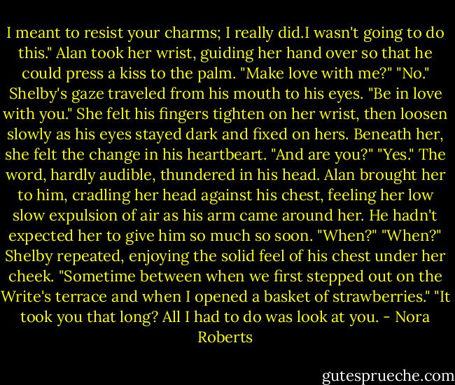 I meant to resist your charms; I really did.I wasn't going to do this."<br />Alan took her wrist, guiding her hand over so that he could press a kiss to the palm. "Make love with me?"<br />"No." Shelby's gaze traveled from his mouth to his eyes. "Be in love with you."<br />She felt his fingers tighten on her wrist, then loosen slowly as his eyes stayed dark and fixed on hers. Beneath her, she felt the change in his heartbeart. "And are you?"<br />"Yes." The word, hardly audible, thundered in his head.<br />Alan brought her to him, cradling her head against his chest, feeling her low slow expulsion of air as his arm came around her. He hadn't expected her to give him so much so soon. "When?"<br />"When?" Shelby repeated, enjoying the solid feel of his chest under her cheek. "Sometime between when we first stepped out on the Write's terrace and when I opened a basket of strawberries."<br />"It took you that long? All I had to do was look at you. - Nora Roberts