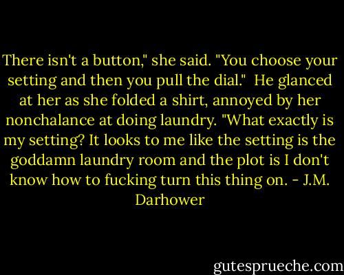 There isn't a button," she said. "You choose your setting and then you pull the dial." <br />He glanced at her as she folded a shirt, annoyed by her nonchalance at doing laundry. "What exactly is my setting? It looks to me like the setting is the goddamn laundry room and the plot is I don't know how to fucking turn this thing on. - J.M. Darhower