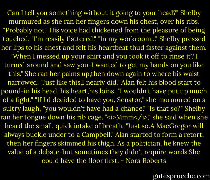 Can I tell you something without it going to your head?" Shelby murmured as she ran her fingers down his chest, over his ribs.<br />"Probably not." His voice had thickened from the pleasure of being touched. "I'm reasily flattered."<br />"In my workroom..." Shelby pressed her lips to his chest and felt his heartbeat thud faster against them. "When I messed up your shirt and you took it off to rinse it? I turned around and saw you-I wanted to get my hands on you like this." She ran her palms up,then down again to where his waist narrowed. "Just like this,I nearly did."<br />Alan felt his blood start to pound-in his head, his heart,his loins. "I wouldn't have put up much of a fight."<br />"If I'd decided to have you, Senator," she murmured on a sultry laugh, "you wouldn't have had a chance."<br />"Is that so?"<br />Shelby ran her tongue down his rib cage. "<i>Mmm</i>," she said when she heard the small, quick intake of breath. "Just so.A MacGregor will always buckle under to a Campbell."<br />Alan started to form a retort, then her fingers skimmed his thigh. As a politician, he knew the value of a debate-but sometimes they didn't require words.She could have the floor first. - Nora Roberts