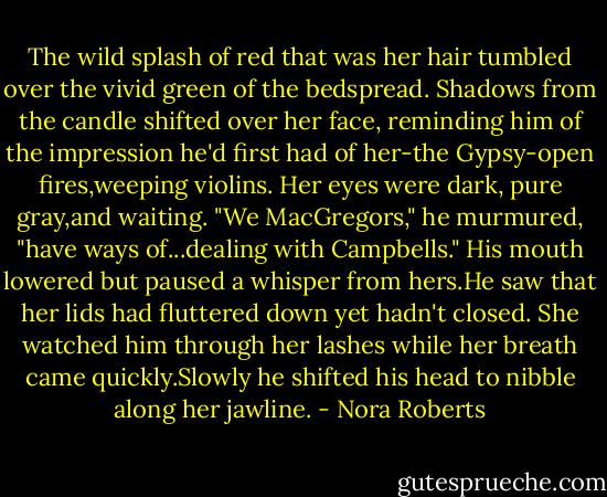 The wild splash of red that was her hair tumbled over the vivid green of the bedspread. Shadows from the candle shifted over her face, reminding him of the impression he'd first had of her-the Gypsy-open fires,weeping violins. Her eyes were dark, pure gray,and waiting.<br />"We MacGregors," he murmured, "have ways of...dealing with Campbells."<br />His mouth lowered but paused a whisper from hers.He saw that her lids had fluttered down yet hadn't closed. She watched him through her lashes while her breath came quickly.Slowly he shifted his head to nibble along her jawline. - Nora Roberts