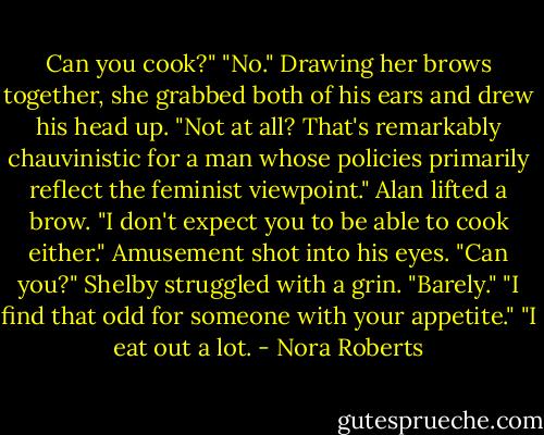 Can you cook?"<br />"No."<br />Drawing her brows together, she grabbed both of his ears and drew his head up. "Not at all? That's remarkably chauvinistic for a man whose policies primarily reflect the feminist viewpoint."<br />Alan lifted a brow. "I don't expect you to be able to cook either." Amusement shot into his eyes. "Can you?"<br />Shelby struggled with a grin. "Barely."<br />"I find that odd for someone with your appetite."<br />"I eat out a lot. - Nora Roberts