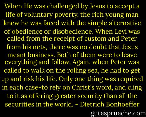 When He was challenged by Jesus to accept a life of voluntary poverty, the rich young man knew he was faced with the simple alternative of obedience or disobedience. When Levi was called from the receipt of custom and Peter from his nets, there was no doubt that Jesus meant business. Both of them were to leave everything and follow. Again, when Peter was called to walk on the rolling sea, he had to get up and risk his life. Only one thing was required in each case-to rely on Christ's word, and cling to it as offering greater security than all the securities in the world. - Dietrich Bonhoeffer