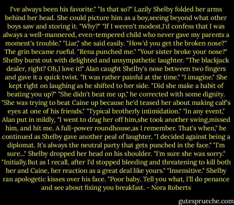 I've always been his favorite."<br />"Is that so?" Lazily Shelby folded her arms behind her head. She could picture him as a boy,seeing beyond what other boys saw and storing it. "Why?"<br />"If I weren't modest,I'd confess that I was always a well-mannered, even-tempered child who never gave my parents a moment's trouble."<br />"Liar," she said easily. "How'd you get the broken nose?"<br />The grin became rueful. "Rena punched me."<br />"Your sister broke your nose?" Shelby burst out with delighted and unsympathetic laughter. "The blackjack dealer, right? Oh,I love it!"<br />Alan caught Shelby's nose between two fingers and gave it a quick twist. "It was rather painful at the time."<br />"I imagine." She kept right on laughing as he shifted to her side. "Did she make a habit of beating you up?"<br />"She didn't beat me up," he corrected with some dignity. "She was trying to beat Caine up because he'd teased her about making calf's eyes at one of his friends."<br />"Typical brotherly intimidation."<br />"In any event," Alan put in mildly, "I went to drag her off him,she took another swing,missed him, and hit me. A full-power roundhouse,as I remember. That's when," he continued as Shelby gave another peal of laughter, "I decided against being a diplomat. It's always the neutral party that gets punched in the face."<br />"I'm sure..." Shelby dropped her head on his shoulder. "I'm sure she was sorry."<br />"Initially.But as I recall, after I'd stopped bleeding and threatening to kill both her and Caine, her reaction as a great deal like yours."<br />"Insensitive." Shelby ran apologetic kisses over his face. "Poor baby. Tell you what, I'll do penance and see about fixing you breakfast. - Nora Roberts