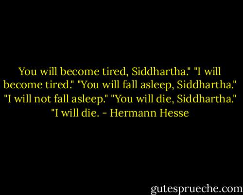 You will become tired, Siddhartha."<br />"I will become tired."<br />"You will fall asleep, Siddhartha."<br />"I will not fall asleep."<br />"You will die, Siddhartha."<br />"I will die. - Hermann Hesse